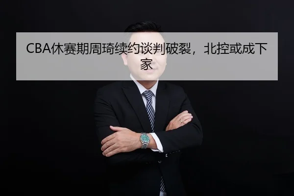 CBA休赛期周琦续约谈判破裂，北控或成下家