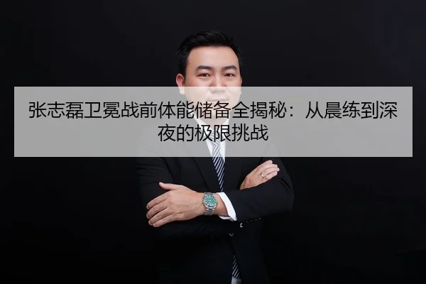 张志磊卫冕战前体能储备全揭秘：从晨练到深夜的极限挑战