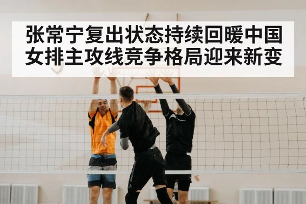 张常宁复出状态持续回暖中国女排主攻线竞争格局迎来新变