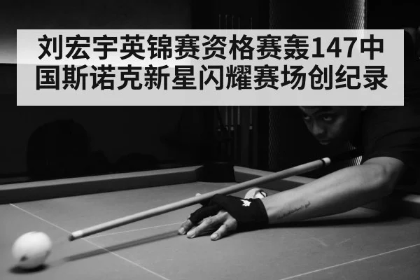 刘宏宇英锦赛资格赛轰147中国斯诺克新星闪耀赛场创纪录